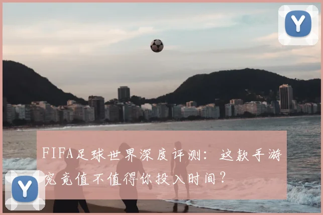 FIFA足球世界深度评测：这款手游究竟值不值得你投入时间？