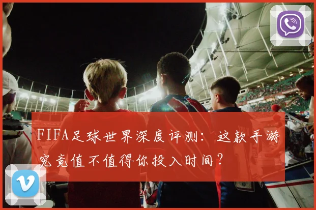 FIFA足球世界深度评测：这款手游究竟值不值得你投入时间？