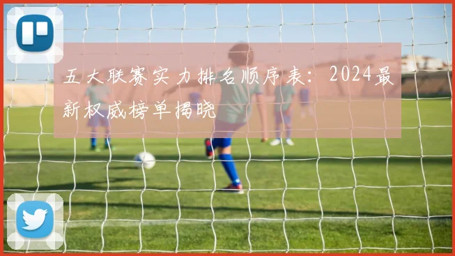 五大联赛实力排名顺序表：2024最新权威榜单揭晓