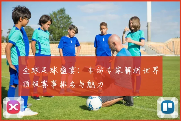 全球足球盛宴：专访专家解析世界顶级赛事排名与魅力