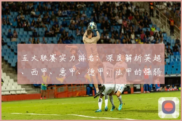 五大联赛实力排名：深度解析英超、西甲、意甲、德甲、法甲的强弱格局与未来趋势