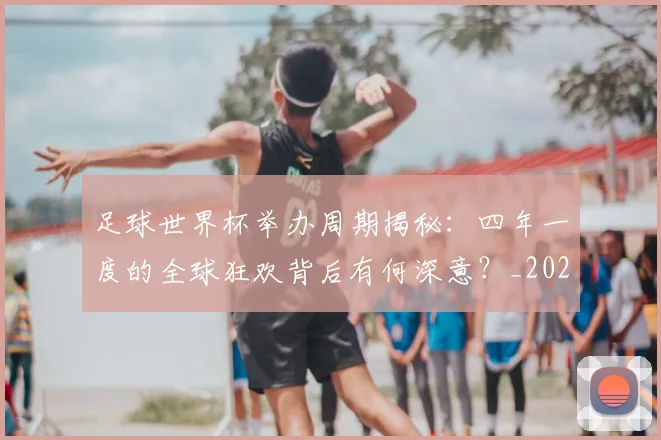 足球世界杯举办周期揭秘：四年一度的全球狂欢背后有何深意？_20260614134054