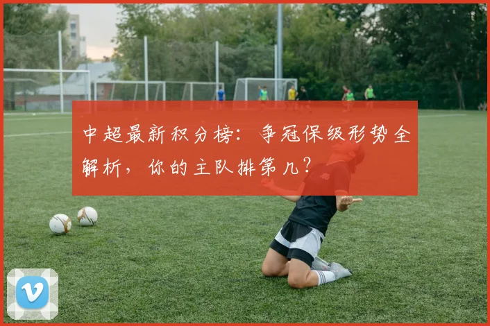 中超最新积分榜：争冠保级形势全解析，你的主队排第几？
